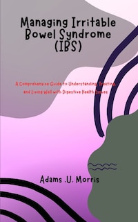 Managing Irritable Bowel Syndrome (IBS): A Comprehensive Guide to Understanding, Treating, and Living Well with Digestive Health Issues