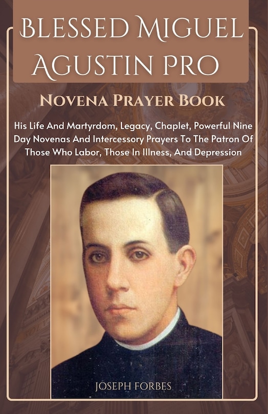 Blessed Miguel Agustin Pro Novena Prayer Book: His Life And Martyrdom, Legacy, Chaplet, Powerful Nine Day Novenas And Intercessory Prayers To The Patron Of Those Who Labor, Those In Illness, And Depression