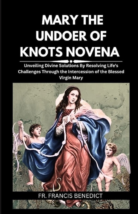 Mary the Undoer of Knots Novena: Unveiling Divine Solutions By Resolving Life's Challenges Through the Intercession of the Blessed Virgin Mary