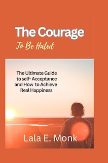 The courage to Be Hated: The Ultimate Guide to Self -Acceptance and How to Achieve Real Happiness