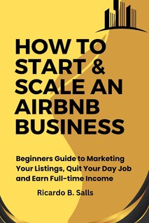 How to Start & Scale an Airbnb Business: Beginners Guide to Marketing Your Listings, Quit Your Day Job and Earn Full-time Income