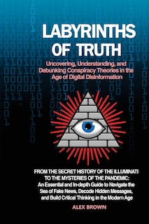 Labyrinths of Truth: From the Secret History of the Illuminati to the Mysteries of the Pandemic: An Essential and In-depth Guide to Navigate the Sea of Fake News, Decode Hidden Messages, and Build Critical Thinking in the Modern Age.