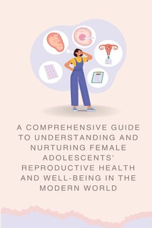 Couverture_A Comprehensive Guide to Understanding and Nurturing Female Adolescents' Reproductive Health and Well-being in the Modern World