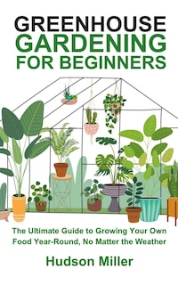 Greenhouse Gardening for Beginners: The Ultimate Guide to Growing Your Own Food Year-Round, No Matter the Weather