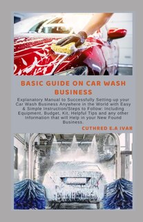 Basic Guide on Car Wash Business: Explanatory Manual to Successfully Setting-up your Car Wash Business Anywhere in the World with Easy & Simple Instruction/Steps to Follow: Including Equipment, Budget