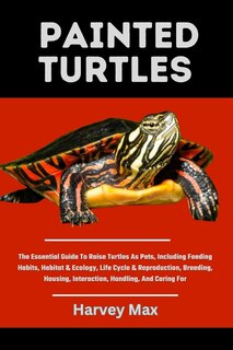 Painted Turtles: The Essential Guide To Raise Turtles As Pets, Including Feeding Habits, Habitat & Ecology, Life Cycle & Reproduction, Breeding, Housing, Interaction, Handling, And Caring For