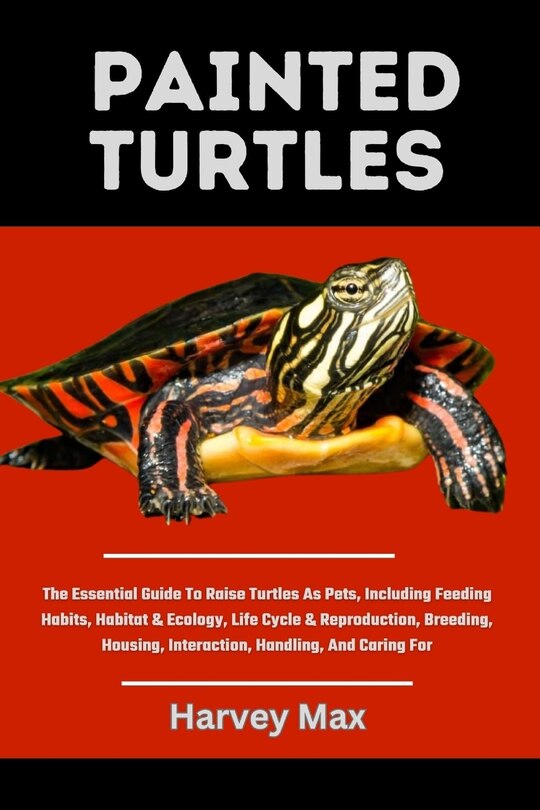 Painted Turtles: The Essential Guide To Raise Turtles As Pets, Including Feeding Habits, Habitat & Ecology, Life Cycle & Reproduction, Breeding, Housing, Interaction, Handling, And Caring For
