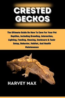 Crested Geckos: The Ultimate Guide On How To Care For Your Pet Reptiles, Including Breeding, Interaction, Lighting, Feeding, Housing, Enclosure & Tank-Setup, Behavior, Habitat, And Health Maintenance