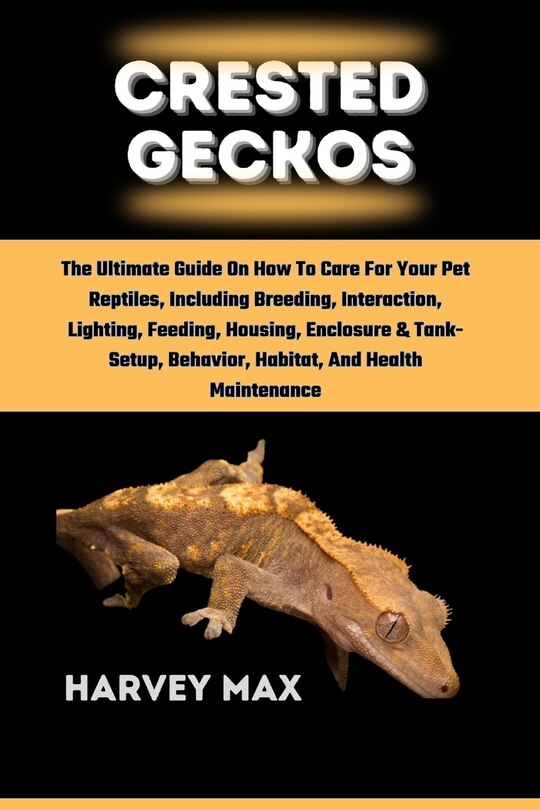 Crested Geckos: The Ultimate Guide On How To Care For Your Pet Reptiles, Including Breeding, Interaction, Lighting, Feeding, Housing, Enclosure & Tank-Setup, Behavior, Habitat, And Health Maintenance