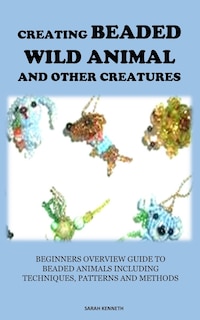 Creating Beaded Wild Animal and Other Creatures: Beginners Overview Guide to Beaded Animals Including Techniques, Patterns and Methods