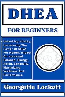 DHEA for Beginners: Unlocking Vitality, Harnessing The Power Of DHEA For Health, Impact On Hormonal Balance, Energy, Aging, Longevity, Maximizing Wellness And Performance