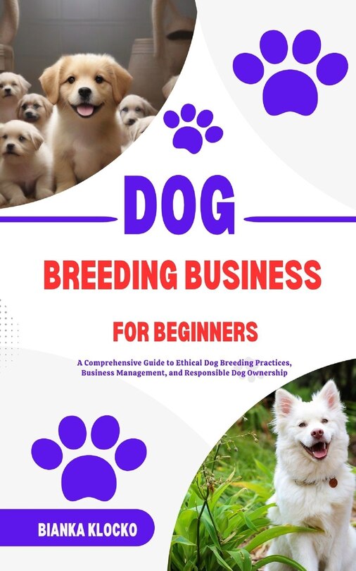 Dog Breeding Business for Beginners: A Comprehensive Guide to Ethical Dog Breeding Practices, Business Management, and Responsible Dog Ownership