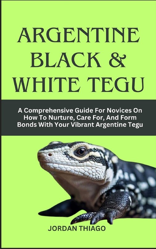 Argentine Black & White Tegu: A Comprehensive Guide For Novices On How To Nurture, Care For, And Form Bonds With Your Vibrant Argentine Tegu