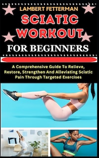 Sciatic Workout for Beginners: A Comprehensive Guide To Relieve, Restore, Strengthen And Alleviating Sciatic Pain Through Targeted Exercises