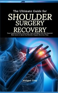 The Ultimate Guide for Shoulder Surgery Recovery: Your Complete Guide to Recovery, Tips, Strategies, Diet and Essential Must-haves to Speed Up Shoulder Surgery Recovery Time