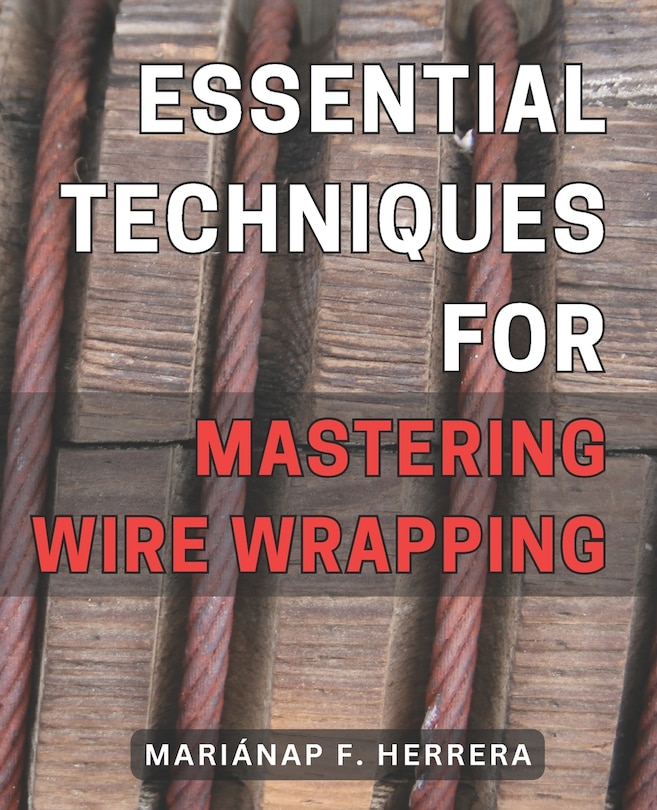 Essential Techniques for Mastering Wire Wrapping: Unlock the Secrets of Wire Wrapping Mastery with Proven Techniques for Exquisite Jewelry Creations