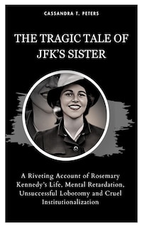 The Tragic Tale of Jfk's Sister: A Riveting Account of Rosemary Kennedy's Life, Mental Retardation, Unsuccessful Lobotomy and Cruel Institutionalization