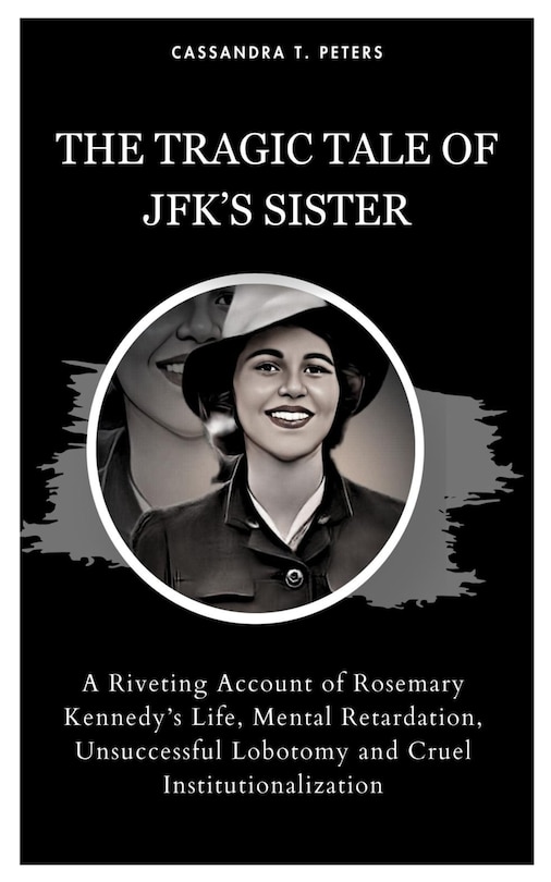 The Tragic Tale of Jfk's Sister: A Riveting Account of Rosemary Kennedy's Life, Mental Retardation, Unsuccessful Lobotomy and Cruel Institutionalization