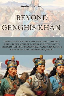 Beyond Genghis Khan: The Untold Stories of the Fierce and Fiercely Intelligent Mongol Queens; Unraveling the Untold Stories of Mandukhai, Nambu, Sorgatani, Khutulun, and the Mongol Queens