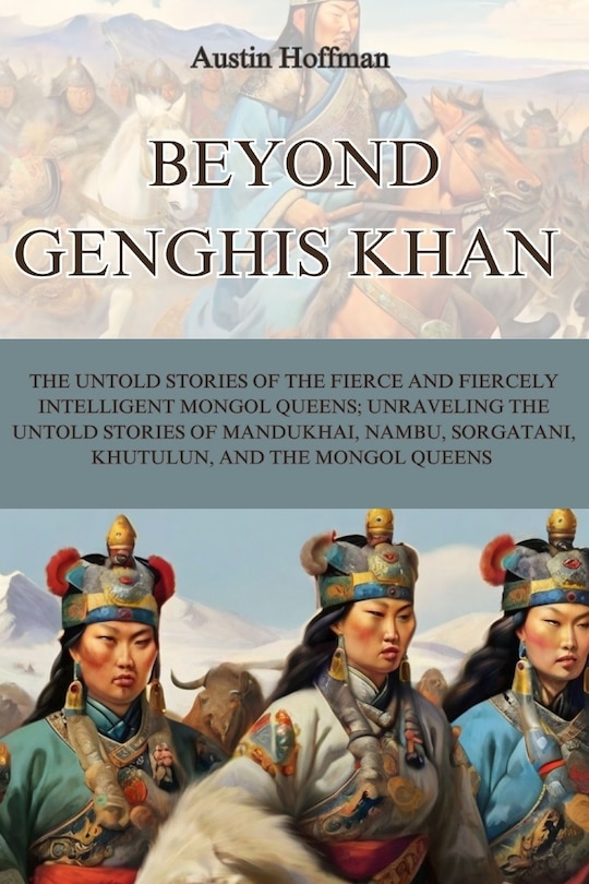 Beyond Genghis Khan: The Untold Stories of the Fierce and Fiercely Intelligent Mongol Queens; Unraveling the Untold Stories of Mandukhai, Nambu, Sorgatani, Khutulun, and the Mongol Queens