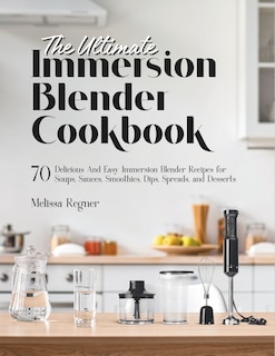 The Ultimate Immersion Blender Cookbook: 70 Delicious And Easy Immersion Blender Recipes for Soups, Sauces, Smoothies, Dips, Spreads, and Desserts