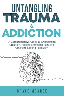 Untangling Trauma and Addiction: A Comprehensive Guide to Overcoming Addiction, Healing Emotional Pain and Achieving Lasting Recovery