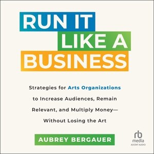 Run It Like a Business: Strategies for Arts Organizations to In­crease Audiences, Remain Relevant, and Multiply Money--Without Losing the Art