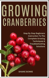 Growing Cranberries: Step By Step Beginners Instruction To The Complete Growing Techniques & Troubleshooting Solutions