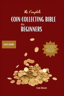 The Complete Coin Collecting Bible for Beginners: Your Go-to Guide to Discover, Identify, and Value Coins! A Beginner's Guide to Identifying, Valuing, and Collecting