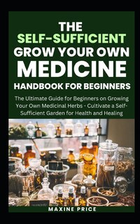 The Self-Sufficient Grow Your Own Medicine Handbook For Beginners: The Ultimate Guide for Beginners on Growing Your Own Medicinal Herbs - Cultivate a Self-Sufficient Garden for Health and Healing