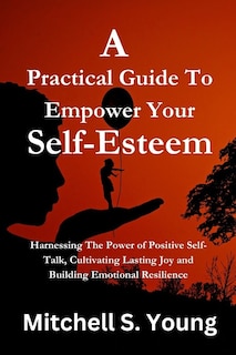 A Practical Guide To Empower Your Self-Esteem: Harnessing The Power of Positive Self-Talk, Cultivating Lasting Joy and Building Emotional Resilience