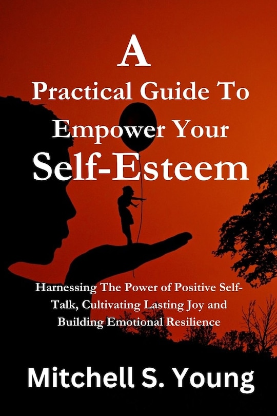 A Practical Guide To Empower Your Self-Esteem: Harnessing The Power of Positive Self-Talk, Cultivating Lasting Joy and Building Emotional Resilience