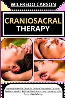 Craniosacral Therapy: A Comprehensive Guide To Explore The Depths Of Mind-Body Connection, Release Tension, And Restore Balance For Optimal Well-Being