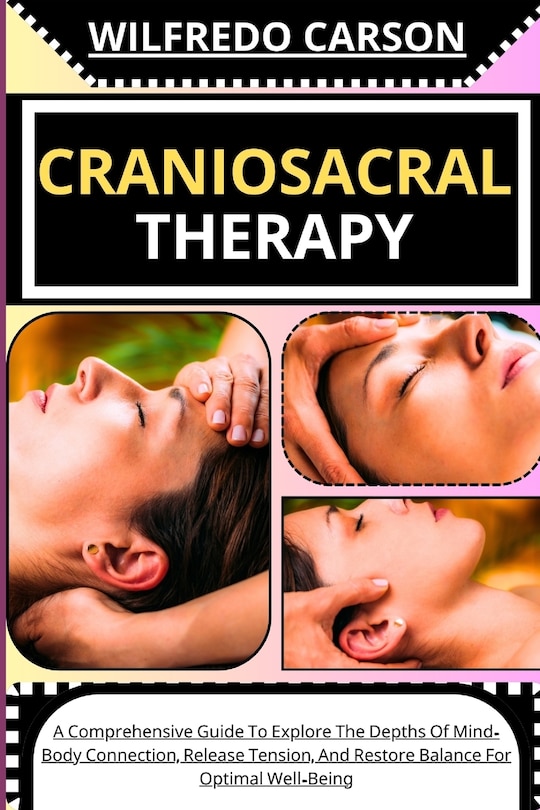Craniosacral Therapy: A Comprehensive Guide To Explore The Depths Of Mind-Body Connection, Release Tension, And Restore Balance For Optimal Well-Being