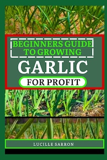 Beginners Guide to Garlic for Profit: Elevate Your Garlic Growing Game with In-Depth Insights into the Life Cycle, Pest Management, and Post-Harvest Handling for Flavorful and Healthy Garlic Bulbs