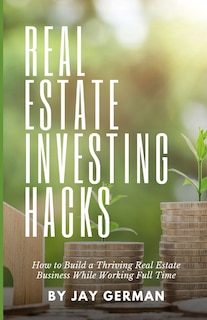 Real Estate Investing Hacks: How to Build a Thriving Real Estate Business While Working Full Time