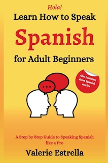 Learn How to Speak Spanish for Adult Beginners: A Step by Step Guide to Speaking Spanish like a Pro