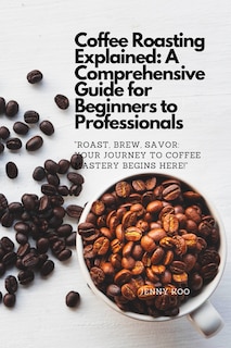 Coffee Roasting Explained: A Comprehensive Guide for Beginners to Professionals: Roast, Brew, Savor: Your Journey to Coffee Mastery Begins Here!