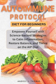 Autoimmune Protocol Diet for Beginners: Empower Yourself with Science-backed Strategies to Calm Inflammation, Restore Balance, and Thrive on the AIP Diet