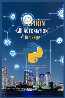 Python GUI Automation for Beginners: Boost Your Productivity; Python GUI Automation Made Easy! Your Step-by-Step Guide, No Coding Experience Needed!