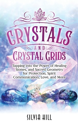 Crystals and Crystal Grids: Tapping into the Power of Healing Stones, and Sacred Geometry for Protection, Spirit Communication, Love, and More