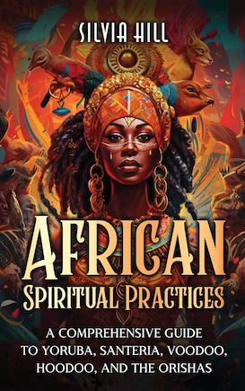 African Spiritual Practices: A Comprehensive Guide to Yoruba, Santeria, Voodoo, Hoodoo, and the Orishas