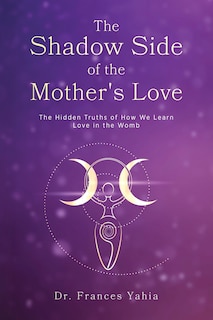 The Shadow Side of the Mother's Love: The Hidden Truths of How we Learn Love in the Womb