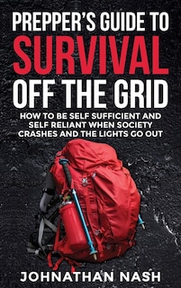 Prepper's Guide to Survival Off the Grid: How to Be Self Sufficient and Self Reliant When Society Crashes and the Lights Go Out