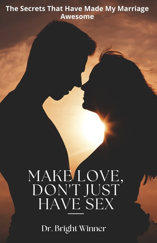 Make Love, Don't Just Have Sex: The Secrets That Have Made My Marriage Awesome