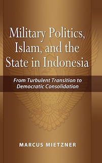 Military Politics, Islam and the State in Indonesia: From Turbulent Transition to Democratic Consolidation