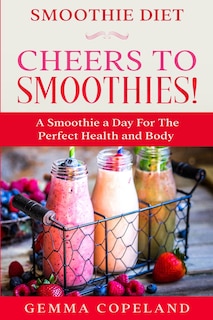 Smoothie Diet: Cheers To Smoothies! - A Smoothie A Day For The Perfect Health And Body!