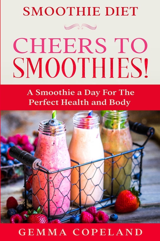 Smoothie Diet: Cheers To Smoothies! - A Smoothie A Day For The Perfect Health And Body!