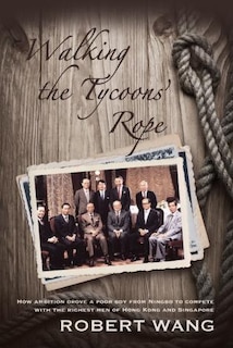 Walking The Tycoon's Rope: How Ambition Drove A Poor Boy From Ningbo To Compete With The Richest Men Of Hong Kong And Singapore