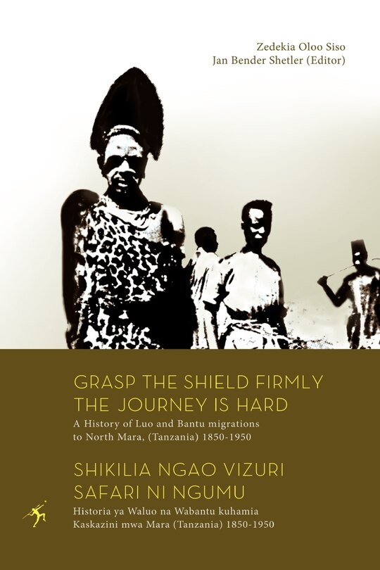 Front cover_Grasp The Shield Firmly The Journey Is Hard. A History Of Luo And Bantu Migrations To North Mara, (tanzania) 1850-1950